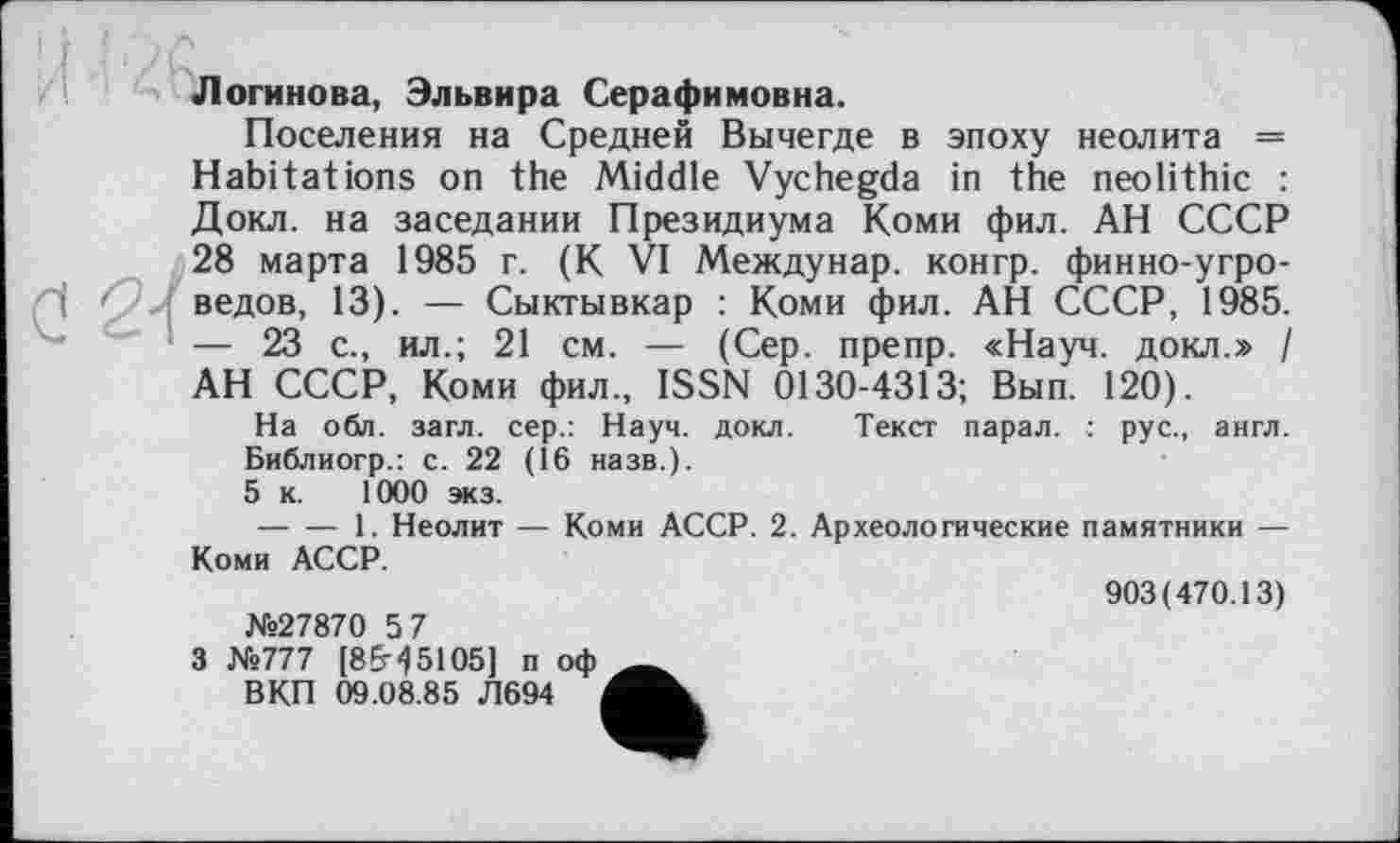 ﻿Логинова, Эльвира Серафимовна.
Поселения на Средней Вычегде в эпоху неолита = Habitations on the Middle Vychegda in the neolithic : Докл. на заседании Президиума Коми фил. АН СССР 28 марта 1985 г. (К VI Междунар. конгр. финно-угроведов, 13). — Сыктывкар : Коми фил. АН СССР, 1985. — 23 с., ил.; 21 см. — (Сер. препр. «Науч, докл.» / АН СССР, Коми фил., ISSN 0130-4313; Вып. 120).
На обл. загл. сер.: Науч. докл. Текст парал. : рус., англ. Библиогр.: с. 22 (Î6 назв.).
5 к. 1000 экз.
--------1. Неолит — Коми АССР. 2. Археологические памятники — Коми АССР.
903(470.13)
№27870 5 7
3 №777 [8&15105] п оф л
В КП 09.08.85 Л694